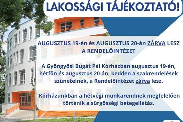 A képen az alábbi tájékoztató információ látható: Tisztelt Páciensek! AUGUSZTUS 19-én és AUGUSZTUS 20-án ZÁRVA LESZ A RENDELŐINTÉZET A Gyöngyösi Bugát Pál Kórházban augusztus 19-én, hétfőn és augusztus 20-án, kedden a szakrendelések szünetelnek, a Rendelőintézet zárva lesz. Kórházunkban a hétvégi munkarendnek megfelelően történik a sürgősségi betegellátás.